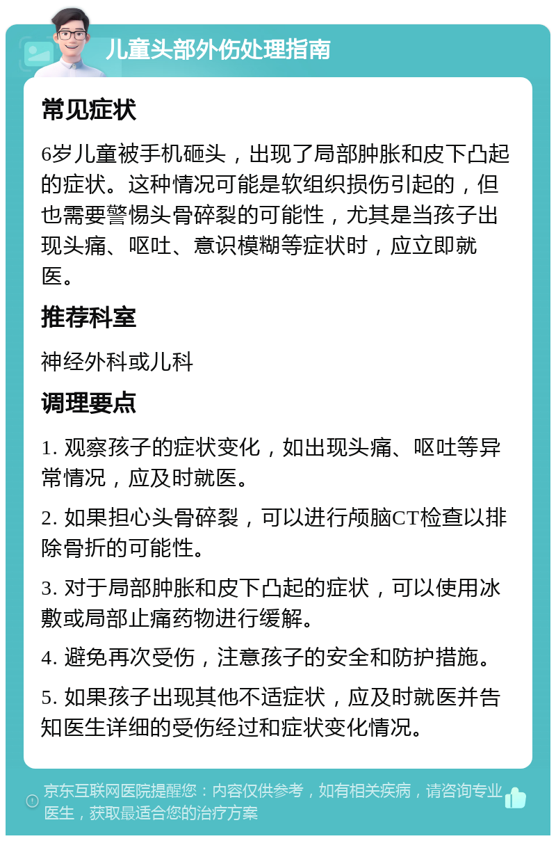 儿童头部外伤处理指南 常见症状 6岁儿童被手机砸头，出现了局部肿胀和皮下凸起的症状。这种情况可能是软组织损伤引起的，但也需要警惕头骨碎裂的可能性，尤其是当孩子出现头痛、呕吐、意识模糊等症状时，应立即就医。 推荐科室 神经外科或儿科 调理要点 1. 观察孩子的症状变化，如出现头痛、呕吐等异常情况，应及时就医。 2. 如果担心头骨碎裂，可以进行颅脑CT检查以排除骨折的可能性。 3. 对于局部肿胀和皮下凸起的症状，可以使用冰敷或局部止痛药物进行缓解。 4. 避免再次受伤，注意孩子的安全和防护措施。 5. 如果孩子出现其他不适症状，应及时就医并告知医生详细的受伤经过和症状变化情况。