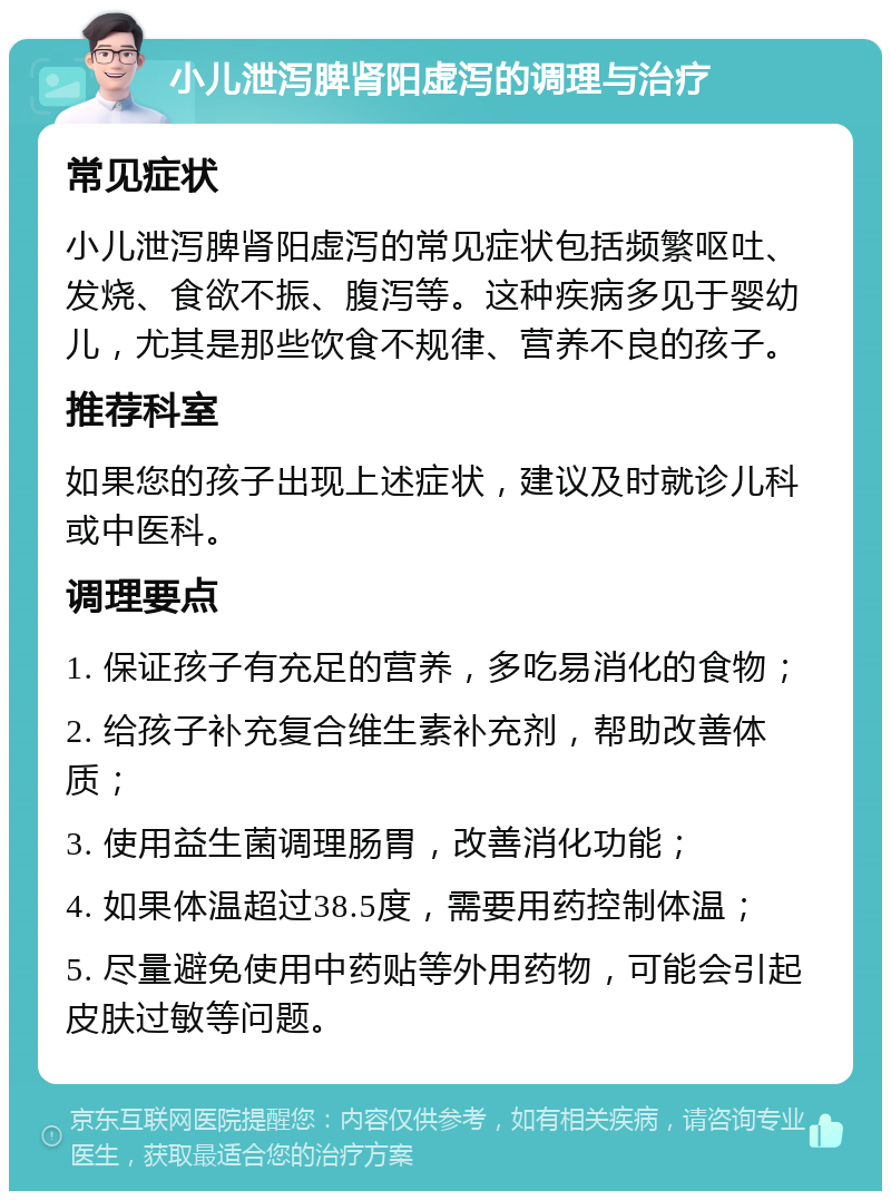 小儿泄泻脾肾阳虚泻的调理与治疗 常见症状 小儿泄泻脾肾阳虚泻的常见症状包括频繁呕吐、发烧、食欲不振、腹泻等。这种疾病多见于婴幼儿，尤其是那些饮食不规律、营养不良的孩子。 推荐科室 如果您的孩子出现上述症状，建议及时就诊儿科或中医科。 调理要点 1. 保证孩子有充足的营养，多吃易消化的食物； 2. 给孩子补充复合维生素补充剂，帮助改善体质； 3. 使用益生菌调理肠胃，改善消化功能； 4. 如果体温超过38.5度，需要用药控制体温； 5. 尽量避免使用中药贴等外用药物，可能会引起皮肤过敏等问题。