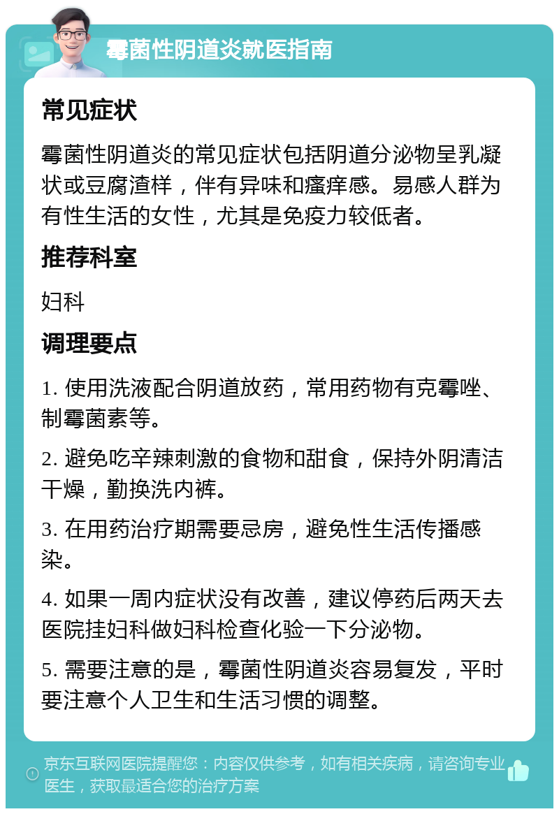 霉菌性阴道炎就医指南 常见症状 霉菌性阴道炎的常见症状包括阴道分泌物呈乳凝状或豆腐渣样，伴有异味和瘙痒感。易感人群为有性生活的女性，尤其是免疫力较低者。 推荐科室 妇科 调理要点 1. 使用洗液配合阴道放药，常用药物有克霉唑、制霉菌素等。 2. 避免吃辛辣刺激的食物和甜食，保持外阴清洁干燥，勤换洗内裤。 3. 在用药治疗期需要忌房，避免性生活传播感染。 4. 如果一周内症状没有改善，建议停药后两天去医院挂妇科做妇科检查化验一下分泌物。 5. 需要注意的是，霉菌性阴道炎容易复发，平时要注意个人卫生和生活习惯的调整。