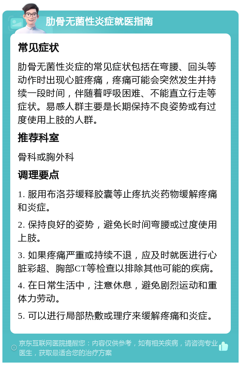 肋骨无菌性炎症就医指南 常见症状 肋骨无菌性炎症的常见症状包括在弯腰、回头等动作时出现心脏疼痛，疼痛可能会突然发生并持续一段时间，伴随着呼吸困难、不能直立行走等症状。易感人群主要是长期保持不良姿势或有过度使用上肢的人群。 推荐科室 骨科或胸外科 调理要点 1. 服用布洛芬缓释胶囊等止疼抗炎药物缓解疼痛和炎症。 2. 保持良好的姿势，避免长时间弯腰或过度使用上肢。 3. 如果疼痛严重或持续不退，应及时就医进行心脏彩超、胸部CT等检查以排除其他可能的疾病。 4. 在日常生活中，注意休息，避免剧烈运动和重体力劳动。 5. 可以进行局部热敷或理疗来缓解疼痛和炎症。