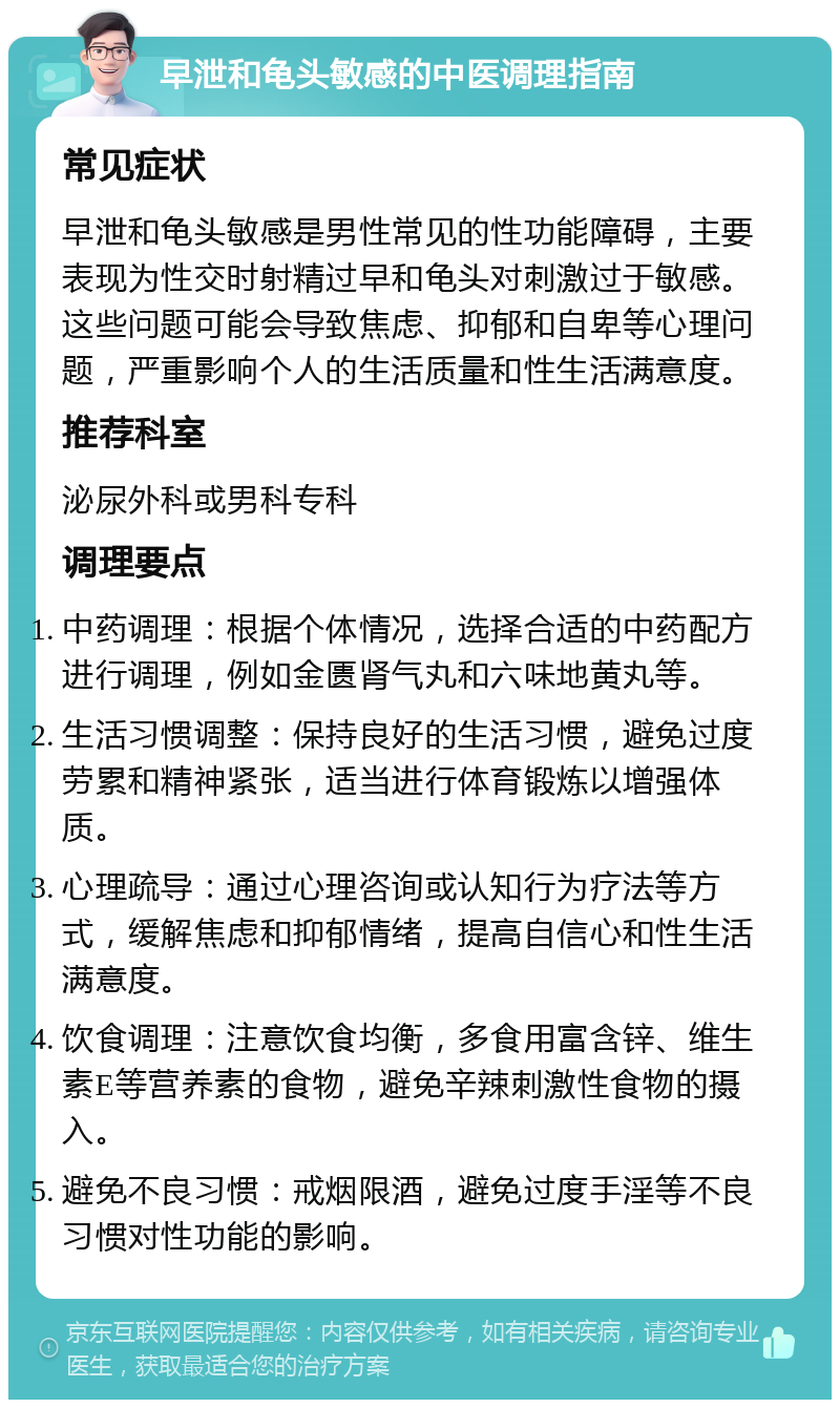 早泄和龟头敏感的中医调理指南 常见症状 早泄和龟头敏感是男性常见的性功能障碍，主要表现为性交时射精过早和龟头对刺激过于敏感。这些问题可能会导致焦虑、抑郁和自卑等心理问题，严重影响个人的生活质量和性生活满意度。 推荐科室 泌尿外科或男科专科 调理要点 中药调理：根据个体情况，选择合适的中药配方进行调理，例如金匮肾气丸和六味地黄丸等。 生活习惯调整：保持良好的生活习惯，避免过度劳累和精神紧张，适当进行体育锻炼以增强体质。 心理疏导：通过心理咨询或认知行为疗法等方式，缓解焦虑和抑郁情绪，提高自信心和性生活满意度。 饮食调理：注意饮食均衡，多食用富含锌、维生素E等营养素的食物，避免辛辣刺激性食物的摄入。 避免不良习惯：戒烟限酒，避免过度手淫等不良习惯对性功能的影响。