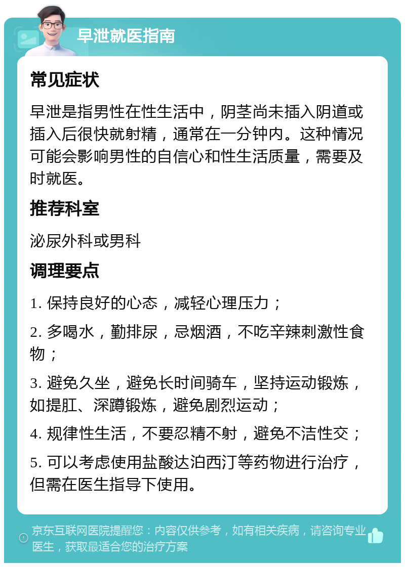 早泄就医指南 常见症状 早泄是指男性在性生活中，阴茎尚未插入阴道或插入后很快就射精，通常在一分钟内。这种情况可能会影响男性的自信心和性生活质量，需要及时就医。 推荐科室 泌尿外科或男科 调理要点 1. 保持良好的心态，减轻心理压力； 2. 多喝水，勤排尿，忌烟酒，不吃辛辣刺激性食物； 3. 避免久坐，避免长时间骑车，坚持运动锻炼，如提肛、深蹲锻炼，避免剧烈运动； 4. 规律性生活，不要忍精不射，避免不洁性交； 5. 可以考虑使用盐酸达泊西汀等药物进行治疗，但需在医生指导下使用。