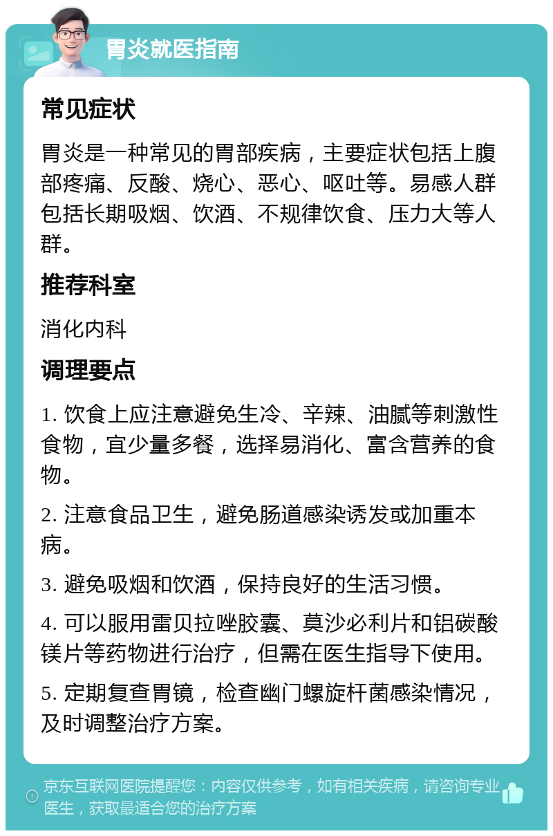 胃炎就医指南 常见症状 胃炎是一种常见的胃部疾病，主要症状包括上腹部疼痛、反酸、烧心、恶心、呕吐等。易感人群包括长期吸烟、饮酒、不规律饮食、压力大等人群。 推荐科室 消化内科 调理要点 1. 饮食上应注意避免生冷、辛辣、油腻等刺激性食物，宜少量多餐，选择易消化、富含营养的食物。 2. 注意食品卫生，避免肠道感染诱发或加重本病。 3. 避免吸烟和饮酒，保持良好的生活习惯。 4. 可以服用雷贝拉唑胶囊、莫沙必利片和铝碳酸镁片等药物进行治疗，但需在医生指导下使用。 5. 定期复查胃镜，检查幽门螺旋杆菌感染情况，及时调整治疗方案。