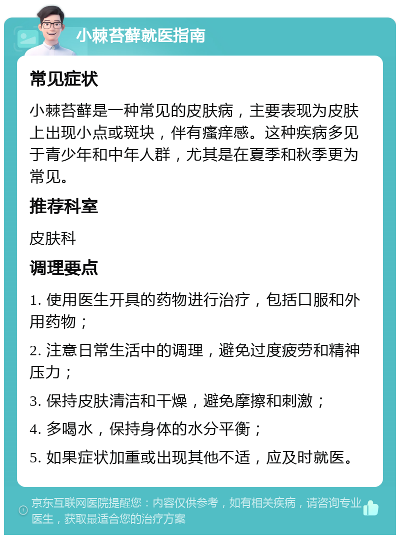 小棘苔藓就医指南 常见症状 小棘苔藓是一种常见的皮肤病，主要表现为皮肤上出现小点或斑块，伴有瘙痒感。这种疾病多见于青少年和中年人群，尤其是在夏季和秋季更为常见。 推荐科室 皮肤科 调理要点 1. 使用医生开具的药物进行治疗，包括口服和外用药物； 2. 注意日常生活中的调理，避免过度疲劳和精神压力； 3. 保持皮肤清洁和干燥，避免摩擦和刺激； 4. 多喝水，保持身体的水分平衡； 5. 如果症状加重或出现其他不适，应及时就医。