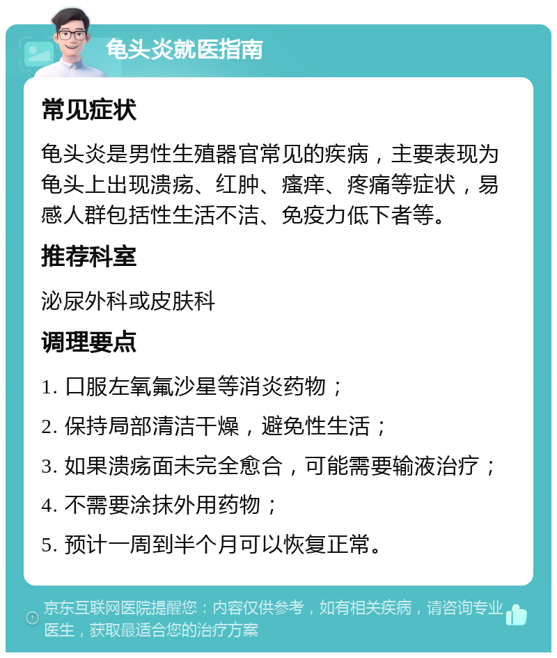 龟头炎就医指南 常见症状 龟头炎是男性生殖器官常见的疾病，主要表现为龟头上出现溃疡、红肿、瘙痒、疼痛等症状，易感人群包括性生活不洁、免疫力低下者等。 推荐科室 泌尿外科或皮肤科 调理要点 1. 口服左氧氟沙星等消炎药物； 2. 保持局部清洁干燥，避免性生活； 3. 如果溃疡面未完全愈合，可能需要输液治疗； 4. 不需要涂抹外用药物； 5. 预计一周到半个月可以恢复正常。