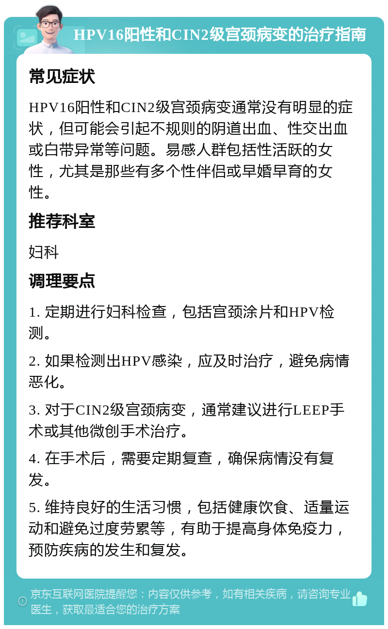 HPV16阳性和CIN2级宫颈病变的治疗指南 常见症状 HPV16阳性和CIN2级宫颈病变通常没有明显的症状，但可能会引起不规则的阴道出血、性交出血或白带异常等问题。易感人群包括性活跃的女性，尤其是那些有多个性伴侣或早婚早育的女性。 推荐科室 妇科 调理要点 1. 定期进行妇科检查，包括宫颈涂片和HPV检测。 2. 如果检测出HPV感染，应及时治疗，避免病情恶化。 3. 对于CIN2级宫颈病变，通常建议进行LEEP手术或其他微创手术治疗。 4. 在手术后，需要定期复查，确保病情没有复发。 5. 维持良好的生活习惯，包括健康饮食、适量运动和避免过度劳累等，有助于提高身体免疫力，预防疾病的发生和复发。