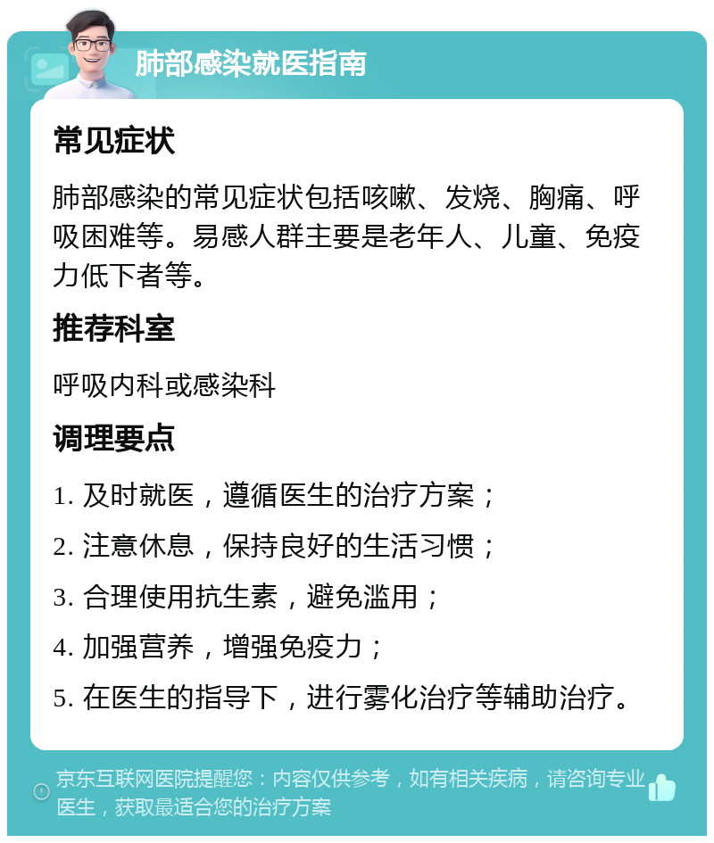 肺部感染就医指南 常见症状 肺部感染的常见症状包括咳嗽、发烧、胸痛、呼吸困难等。易感人群主要是老年人、儿童、免疫力低下者等。 推荐科室 呼吸内科或感染科 调理要点 1. 及时就医，遵循医生的治疗方案； 2. 注意休息，保持良好的生活习惯； 3. 合理使用抗生素，避免滥用； 4. 加强营养，增强免疫力； 5. 在医生的指导下，进行雾化治疗等辅助治疗。