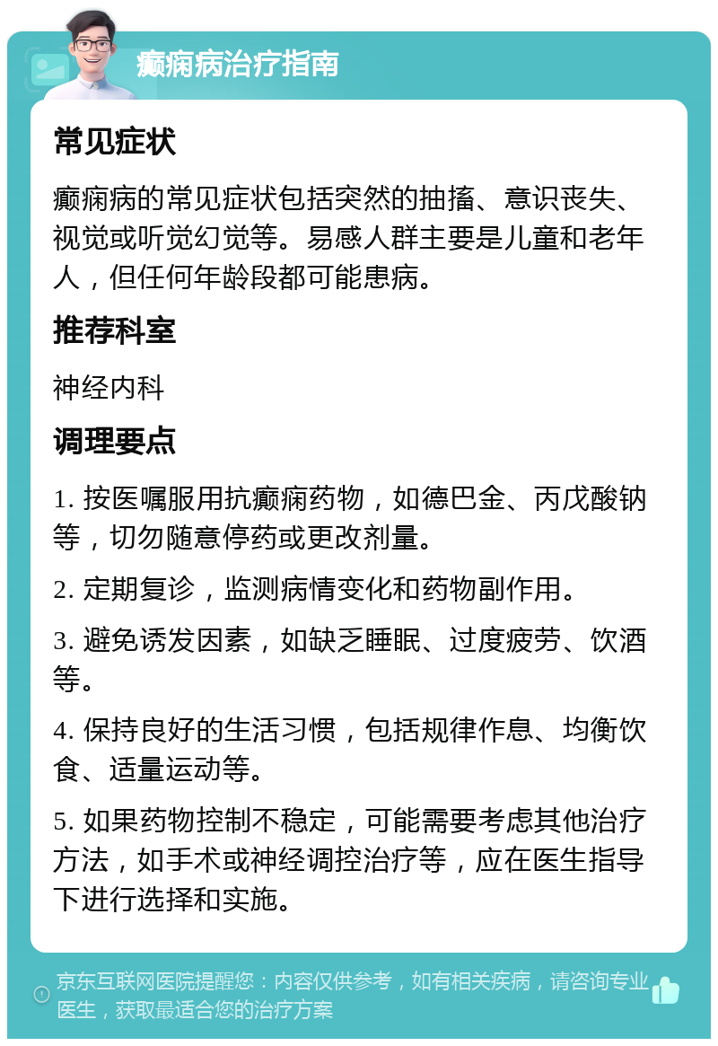 癫痫病治疗指南 常见症状 癫痫病的常见症状包括突然的抽搐、意识丧失、视觉或听觉幻觉等。易感人群主要是儿童和老年人，但任何年龄段都可能患病。 推荐科室 神经内科 调理要点 1. 按医嘱服用抗癫痫药物，如德巴金、丙戊酸钠等，切勿随意停药或更改剂量。 2. 定期复诊，监测病情变化和药物副作用。 3. 避免诱发因素，如缺乏睡眠、过度疲劳、饮酒等。 4. 保持良好的生活习惯，包括规律作息、均衡饮食、适量运动等。 5. 如果药物控制不稳定，可能需要考虑其他治疗方法，如手术或神经调控治疗等，应在医生指导下进行选择和实施。