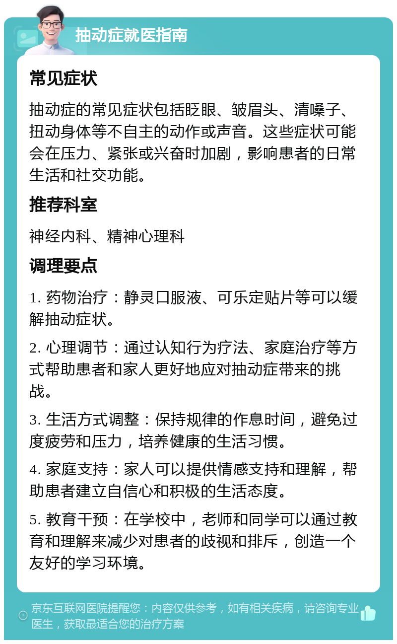 抽动症就医指南 常见症状 抽动症的常见症状包括眨眼、皱眉头、清嗓子、扭动身体等不自主的动作或声音。这些症状可能会在压力、紧张或兴奋时加剧，影响患者的日常生活和社交功能。 推荐科室 神经内科、精神心理科 调理要点 1. 药物治疗：静灵口服液、可乐定贴片等可以缓解抽动症状。 2. 心理调节：通过认知行为疗法、家庭治疗等方式帮助患者和家人更好地应对抽动症带来的挑战。 3. 生活方式调整：保持规律的作息时间，避免过度疲劳和压力，培养健康的生活习惯。 4. 家庭支持：家人可以提供情感支持和理解，帮助患者建立自信心和积极的生活态度。 5. 教育干预：在学校中，老师和同学可以通过教育和理解来减少对患者的歧视和排斥，创造一个友好的学习环境。