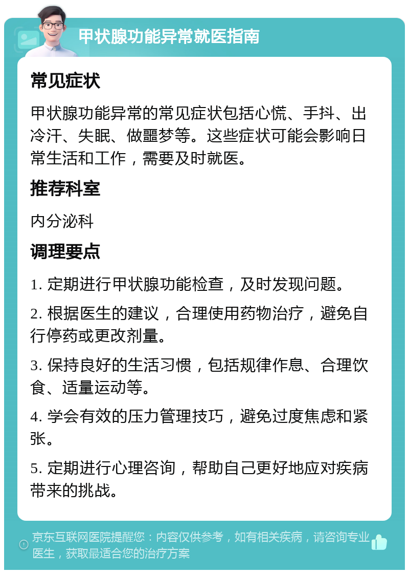 甲状腺功能异常就医指南 常见症状 甲状腺功能异常的常见症状包括心慌、手抖、出冷汗、失眠、做噩梦等。这些症状可能会影响日常生活和工作，需要及时就医。 推荐科室 内分泌科 调理要点 1. 定期进行甲状腺功能检查，及时发现问题。 2. 根据医生的建议，合理使用药物治疗，避免自行停药或更改剂量。 3. 保持良好的生活习惯，包括规律作息、合理饮食、适量运动等。 4. 学会有效的压力管理技巧，避免过度焦虑和紧张。 5. 定期进行心理咨询，帮助自己更好地应对疾病带来的挑战。