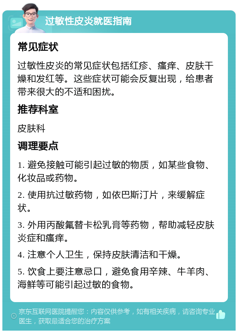 过敏性皮炎就医指南 常见症状 过敏性皮炎的常见症状包括红疹、瘙痒、皮肤干燥和发红等。这些症状可能会反复出现，给患者带来很大的不适和困扰。 推荐科室 皮肤科 调理要点 1. 避免接触可能引起过敏的物质，如某些食物、化妆品或药物。 2. 使用抗过敏药物，如依巴斯汀片，来缓解症状。 3. 外用丙酸氟替卡松乳膏等药物，帮助减轻皮肤炎症和瘙痒。 4. 注意个人卫生，保持皮肤清洁和干燥。 5. 饮食上要注意忌口，避免食用辛辣、牛羊肉、海鲜等可能引起过敏的食物。