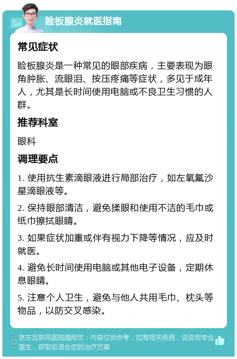 睑板腺炎就医指南 常见症状 睑板腺炎是一种常见的眼部疾病，主要表现为眼角肿胀、流眼泪、按压疼痛等症状，多见于成年人，尤其是长时间使用电脑或不良卫生习惯的人群。 推荐科室 眼科 调理要点 1. 使用抗生素滴眼液进行局部治疗，如左氧氟沙星滴眼液等。 2. 保持眼部清洁，避免揉眼和使用不洁的毛巾或纸巾擦拭眼睛。 3. 如果症状加重或伴有视力下降等情况，应及时就医。 4. 避免长时间使用电脑或其他电子设备，定期休息眼睛。 5. 注意个人卫生，避免与他人共用毛巾、枕头等物品，以防交叉感染。