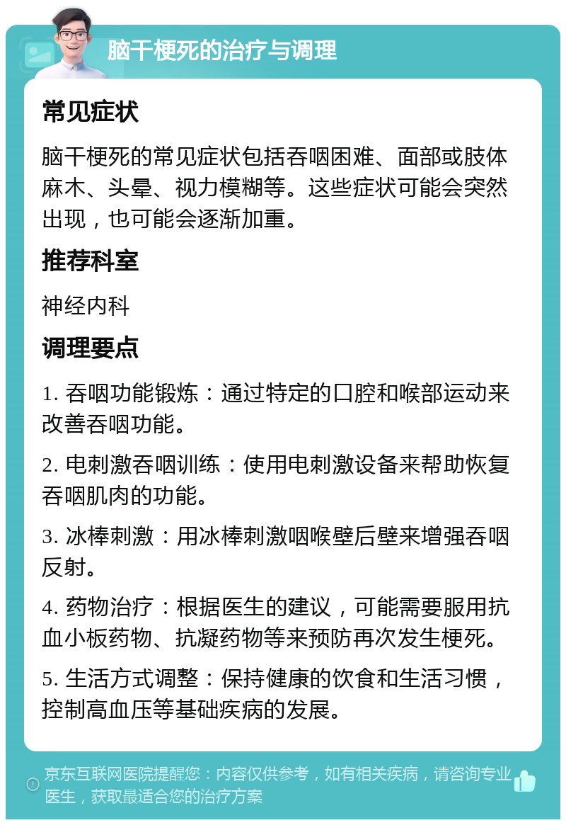 脑干梗死的治疗与调理 常见症状 脑干梗死的常见症状包括吞咽困难、面部或肢体麻木、头晕、视力模糊等。这些症状可能会突然出现，也可能会逐渐加重。 推荐科室 神经内科 调理要点 1. 吞咽功能锻炼：通过特定的口腔和喉部运动来改善吞咽功能。 2. 电刺激吞咽训练：使用电刺激设备来帮助恢复吞咽肌肉的功能。 3. 冰棒刺激：用冰棒刺激咽喉壁后壁来增强吞咽反射。 4. 药物治疗：根据医生的建议，可能需要服用抗血小板药物、抗凝药物等来预防再次发生梗死。 5. 生活方式调整：保持健康的饮食和生活习惯，控制高血压等基础疾病的发展。