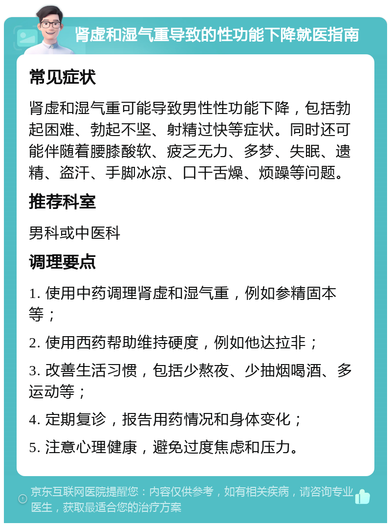 肾虚和湿气重导致的性功能下降就医指南 常见症状 肾虚和湿气重可能导致男性性功能下降，包括勃起困难、勃起不坚、射精过快等症状。同时还可能伴随着腰膝酸软、疲乏无力、多梦、失眠、遗精、盗汗、手脚冰凉、口干舌燥、烦躁等问题。 推荐科室 男科或中医科 调理要点 1. 使用中药调理肾虚和湿气重，例如参精固本等； 2. 使用西药帮助维持硬度，例如他达拉非； 3. 改善生活习惯，包括少熬夜、少抽烟喝酒、多运动等； 4. 定期复诊，报告用药情况和身体变化； 5. 注意心理健康，避免过度焦虑和压力。