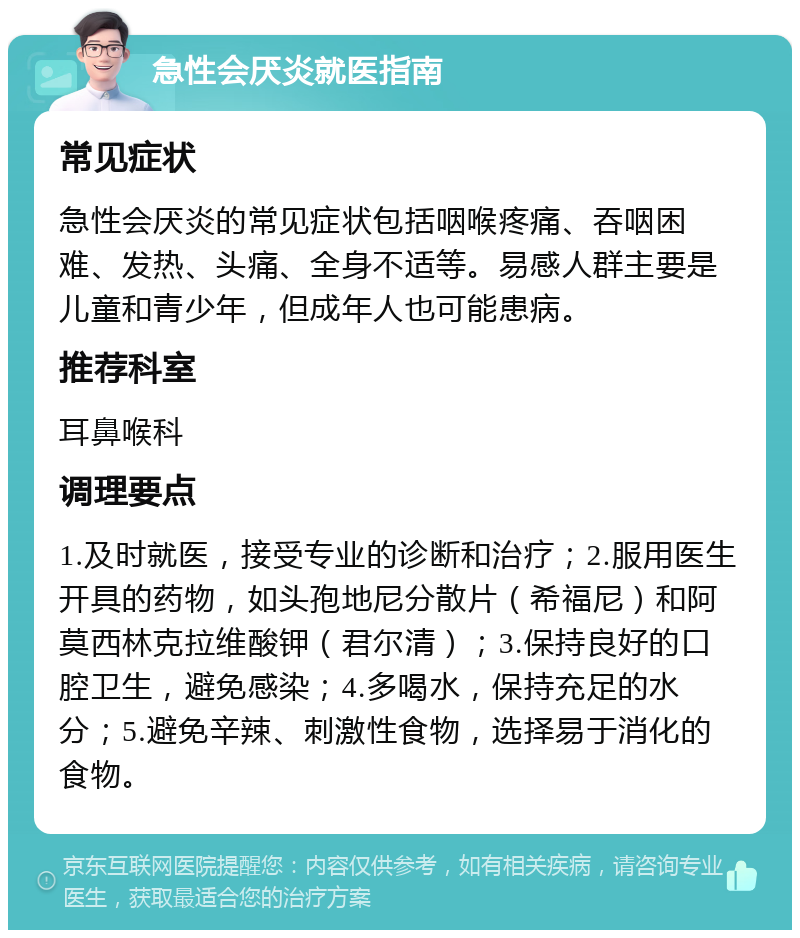 急性会厌炎就医指南 常见症状 急性会厌炎的常见症状包括咽喉疼痛、吞咽困难、发热、头痛、全身不适等。易感人群主要是儿童和青少年，但成年人也可能患病。 推荐科室 耳鼻喉科 调理要点 1.及时就医，接受专业的诊断和治疗；2.服用医生开具的药物，如头孢地尼分散片（希福尼）和阿莫西林克拉维酸钾（君尔清）；3.保持良好的口腔卫生，避免感染；4.多喝水，保持充足的水分；5.避免辛辣、刺激性食物，选择易于消化的食物。