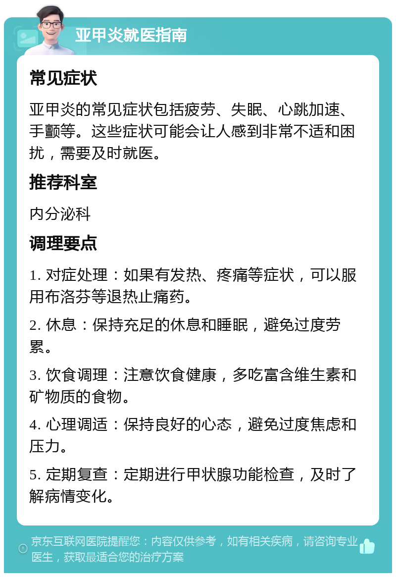 亚甲炎就医指南 常见症状 亚甲炎的常见症状包括疲劳、失眠、心跳加速、手颤等。这些症状可能会让人感到非常不适和困扰，需要及时就医。 推荐科室 内分泌科 调理要点 1. 对症处理：如果有发热、疼痛等症状，可以服用布洛芬等退热止痛药。 2. 休息：保持充足的休息和睡眠，避免过度劳累。 3. 饮食调理：注意饮食健康，多吃富含维生素和矿物质的食物。 4. 心理调适：保持良好的心态，避免过度焦虑和压力。 5. 定期复查：定期进行甲状腺功能检查，及时了解病情变化。