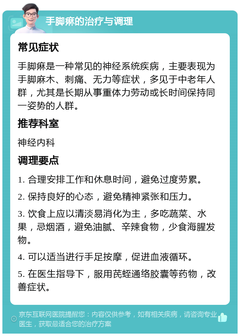 手脚痳的治疗与调理 常见症状 手脚痳是一种常见的神经系统疾病，主要表现为手脚麻木、刺痛、无力等症状，多见于中老年人群，尤其是长期从事重体力劳动或长时间保持同一姿势的人群。 推荐科室 神经内科 调理要点 1. 合理安排工作和休息时间，避免过度劳累。 2. 保持良好的心态，避免精神紧张和压力。 3. 饮食上应以清淡易消化为主，多吃蔬菜、水果，忌烟酒，避免油腻、辛辣食物，少食海腥发物。 4. 可以适当进行手足按摩，促进血液循环。 5. 在医生指导下，服用芪蛭通络胶囊等药物，改善症状。