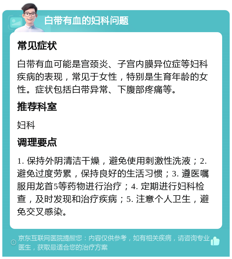 白带有血的妇科问题 常见症状 白带有血可能是宫颈炎、子宫内膜异位症等妇科疾病的表现，常见于女性，特别是生育年龄的女性。症状包括白带异常、下腹部疼痛等。 推荐科室 妇科 调理要点 1. 保持外阴清洁干燥，避免使用刺激性洗液；2. 避免过度劳累，保持良好的生活习惯；3. 遵医嘱服用龙首5等药物进行治疗；4. 定期进行妇科检查，及时发现和治疗疾病；5. 注意个人卫生，避免交叉感染。