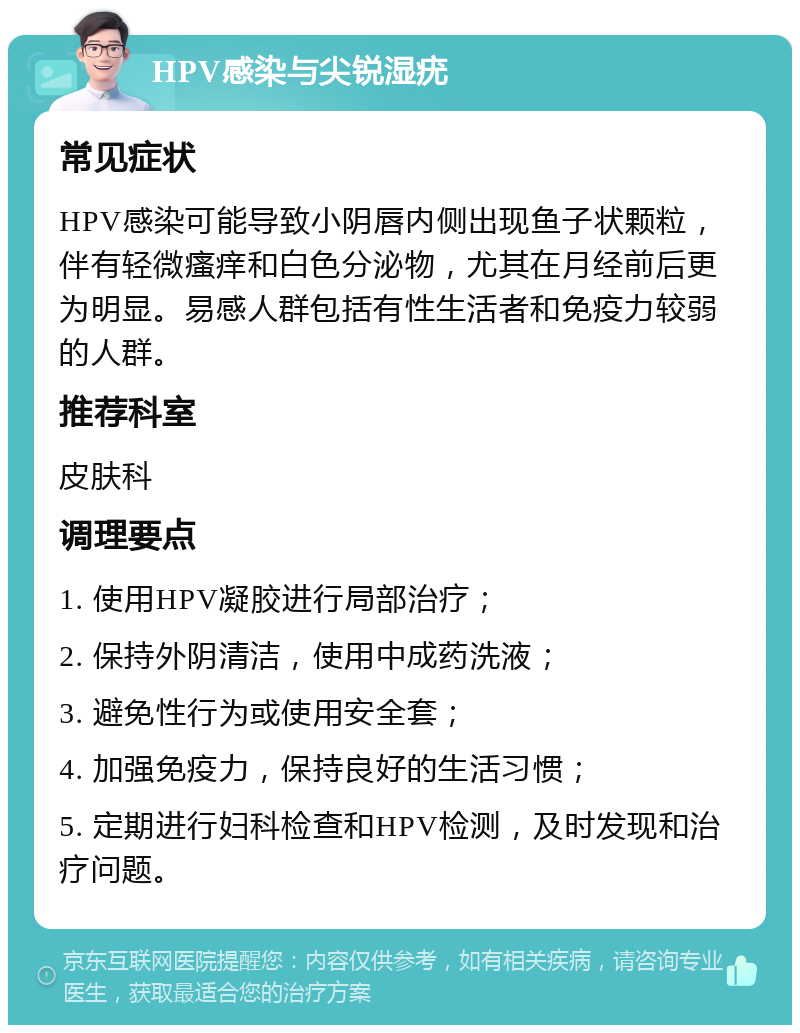 HPV感染与尖锐湿疣 常见症状 HPV感染可能导致小阴唇内侧出现鱼子状颗粒，伴有轻微瘙痒和白色分泌物，尤其在月经前后更为明显。易感人群包括有性生活者和免疫力较弱的人群。 推荐科室 皮肤科 调理要点 1. 使用HPV凝胶进行局部治疗； 2. 保持外阴清洁，使用中成药洗液； 3. 避免性行为或使用安全套； 4. 加强免疫力，保持良好的生活习惯； 5. 定期进行妇科检查和HPV检测，及时发现和治疗问题。