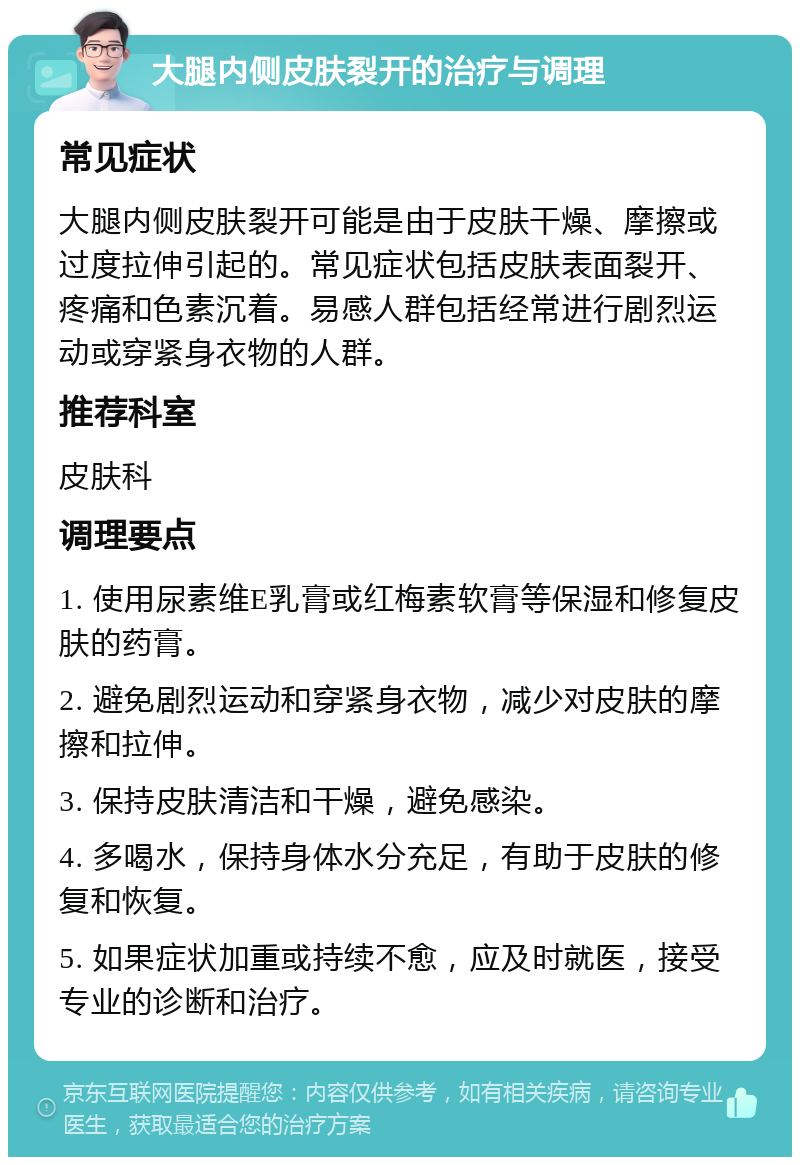 大腿内侧皮肤裂开的治疗与调理 常见症状 大腿内侧皮肤裂开可能是由于皮肤干燥、摩擦或过度拉伸引起的。常见症状包括皮肤表面裂开、疼痛和色素沉着。易感人群包括经常进行剧烈运动或穿紧身衣物的人群。 推荐科室 皮肤科 调理要点 1. 使用尿素维E乳膏或红梅素软膏等保湿和修复皮肤的药膏。 2. 避免剧烈运动和穿紧身衣物，减少对皮肤的摩擦和拉伸。 3. 保持皮肤清洁和干燥，避免感染。 4. 多喝水，保持身体水分充足，有助于皮肤的修复和恢复。 5. 如果症状加重或持续不愈，应及时就医，接受专业的诊断和治疗。