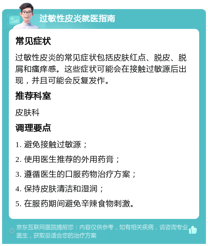 过敏性皮炎就医指南 常见症状 过敏性皮炎的常见症状包括皮肤红点、脱皮、脱屑和瘙痒感。这些症状可能会在接触过敏源后出现，并且可能会反复发作。 推荐科室 皮肤科 调理要点 1. 避免接触过敏源； 2. 使用医生推荐的外用药膏； 3. 遵循医生的口服药物治疗方案； 4. 保持皮肤清洁和湿润； 5. 在服药期间避免辛辣食物刺激。