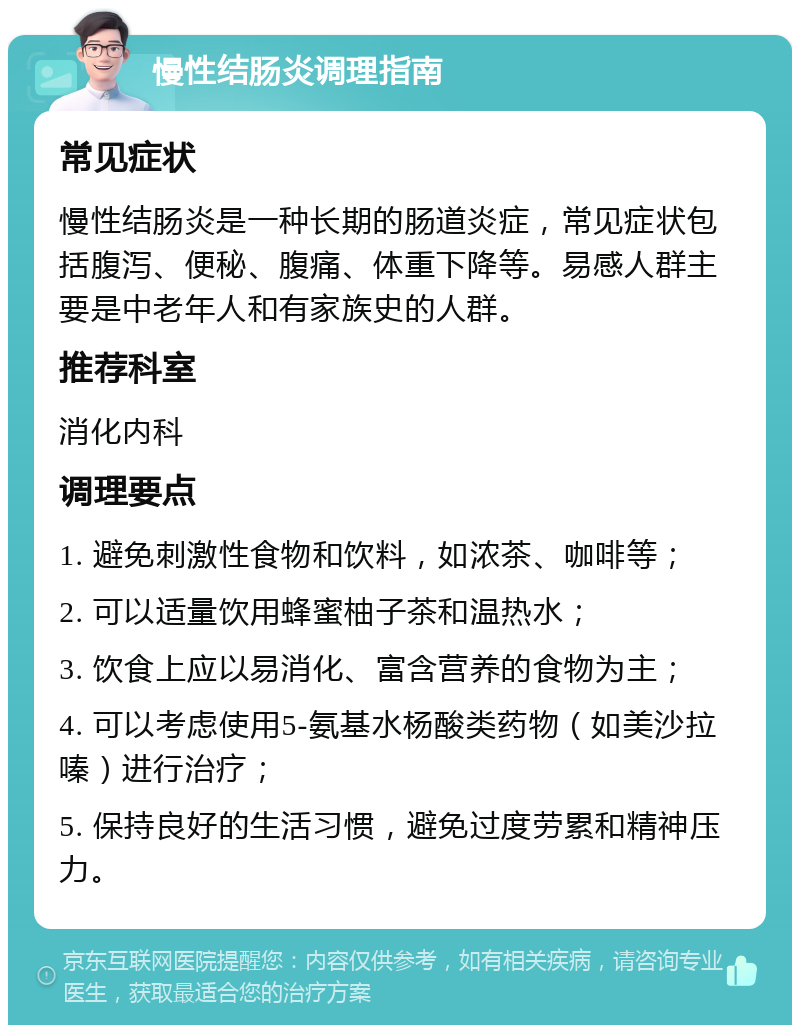 慢性结肠炎调理指南 常见症状 慢性结肠炎是一种长期的肠道炎症，常见症状包括腹泻、便秘、腹痛、体重下降等。易感人群主要是中老年人和有家族史的人群。 推荐科室 消化内科 调理要点 1. 避免刺激性食物和饮料，如浓茶、咖啡等； 2. 可以适量饮用蜂蜜柚子茶和温热水； 3. 饮食上应以易消化、富含营养的食物为主； 4. 可以考虑使用5-氨基水杨酸类药物（如美沙拉嗪）进行治疗； 5. 保持良好的生活习惯，避免过度劳累和精神压力。