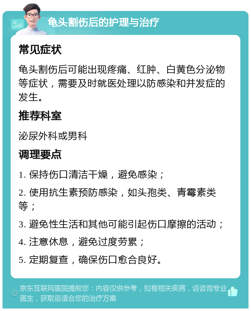 龟头割伤后的护理与治疗 常见症状 龟头割伤后可能出现疼痛、红肿、白黄色分泌物等症状，需要及时就医处理以防感染和并发症的发生。 推荐科室 泌尿外科或男科 调理要点 1. 保持伤口清洁干燥，避免感染； 2. 使用抗生素预防感染，如头孢类、青霉素类等； 3. 避免性生活和其他可能引起伤口摩擦的活动； 4. 注意休息，避免过度劳累； 5. 定期复查，确保伤口愈合良好。