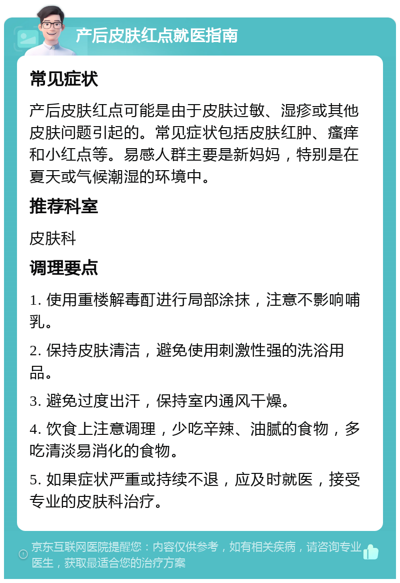 产后皮肤红点就医指南 常见症状 产后皮肤红点可能是由于皮肤过敏、湿疹或其他皮肤问题引起的。常见症状包括皮肤红肿、瘙痒和小红点等。易感人群主要是新妈妈，特别是在夏天或气候潮湿的环境中。 推荐科室 皮肤科 调理要点 1. 使用重楼解毒酊进行局部涂抹，注意不影响哺乳。 2. 保持皮肤清洁，避免使用刺激性强的洗浴用品。 3. 避免过度出汗，保持室内通风干燥。 4. 饮食上注意调理，少吃辛辣、油腻的食物，多吃清淡易消化的食物。 5. 如果症状严重或持续不退，应及时就医，接受专业的皮肤科治疗。