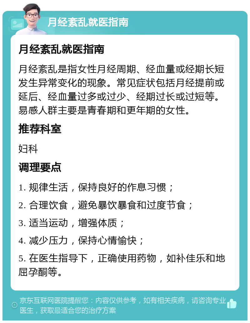 月经紊乱就医指南 月经紊乱就医指南 月经紊乱是指女性月经周期、经血量或经期长短发生异常变化的现象。常见症状包括月经提前或延后、经血量过多或过少、经期过长或过短等。易感人群主要是青春期和更年期的女性。 推荐科室 妇科 调理要点 1. 规律生活，保持良好的作息习惯； 2. 合理饮食，避免暴饮暴食和过度节食； 3. 适当运动，增强体质； 4. 减少压力，保持心情愉快； 5. 在医生指导下，正确使用药物，如补佳乐和地屈孕酮等。