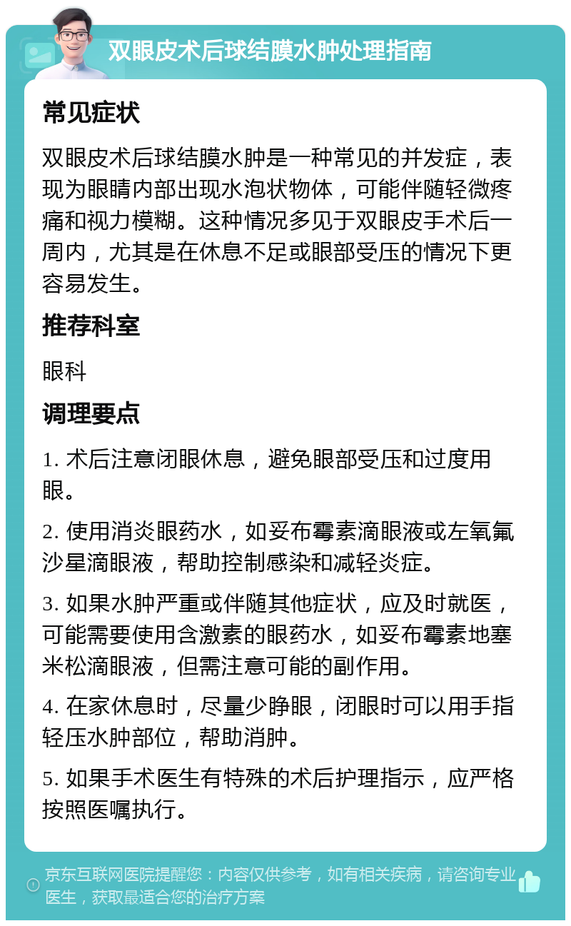 双眼皮术后球结膜水肿处理指南 常见症状 双眼皮术后球结膜水肿是一种常见的并发症，表现为眼睛内部出现水泡状物体，可能伴随轻微疼痛和视力模糊。这种情况多见于双眼皮手术后一周内，尤其是在休息不足或眼部受压的情况下更容易发生。 推荐科室 眼科 调理要点 1. 术后注意闭眼休息，避免眼部受压和过度用眼。 2. 使用消炎眼药水，如妥布霉素滴眼液或左氧氟沙星滴眼液，帮助控制感染和减轻炎症。 3. 如果水肿严重或伴随其他症状，应及时就医，可能需要使用含激素的眼药水，如妥布霉素地塞米松滴眼液，但需注意可能的副作用。 4. 在家休息时，尽量少睁眼，闭眼时可以用手指轻压水肿部位，帮助消肿。 5. 如果手术医生有特殊的术后护理指示，应严格按照医嘱执行。