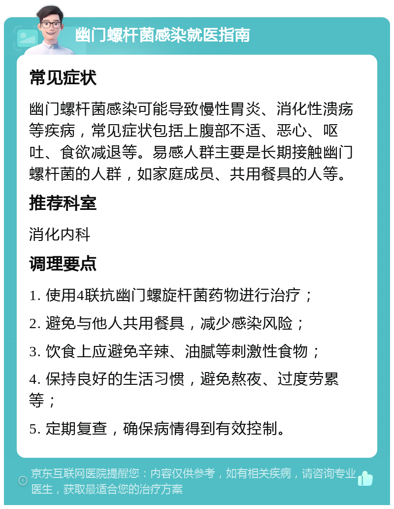 幽门螺杆菌感染就医指南 常见症状 幽门螺杆菌感染可能导致慢性胃炎、消化性溃疡等疾病，常见症状包括上腹部不适、恶心、呕吐、食欲减退等。易感人群主要是长期接触幽门螺杆菌的人群，如家庭成员、共用餐具的人等。 推荐科室 消化内科 调理要点 1. 使用4联抗幽门螺旋杆菌药物进行治疗； 2. 避免与他人共用餐具，减少感染风险； 3. 饮食上应避免辛辣、油腻等刺激性食物； 4. 保持良好的生活习惯，避免熬夜、过度劳累等； 5. 定期复查，确保病情得到有效控制。