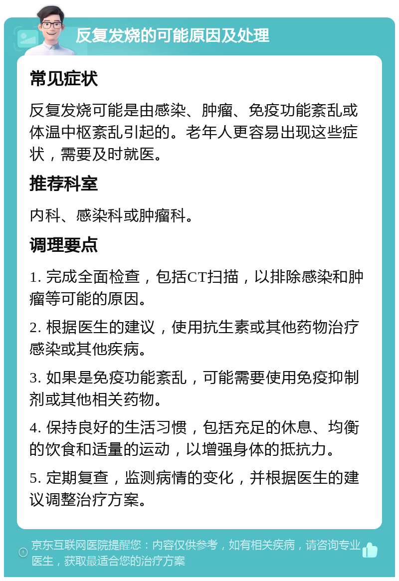 反复发烧的可能原因及处理 常见症状 反复发烧可能是由感染、肿瘤、免疫功能紊乱或体温中枢紊乱引起的。老年人更容易出现这些症状，需要及时就医。 推荐科室 内科、感染科或肿瘤科。 调理要点 1. 完成全面检查，包括CT扫描，以排除感染和肿瘤等可能的原因。 2. 根据医生的建议，使用抗生素或其他药物治疗感染或其他疾病。 3. 如果是免疫功能紊乱，可能需要使用免疫抑制剂或其他相关药物。 4. 保持良好的生活习惯，包括充足的休息、均衡的饮食和适量的运动，以增强身体的抵抗力。 5. 定期复查，监测病情的变化，并根据医生的建议调整治疗方案。