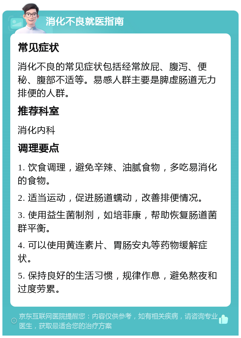 消化不良就医指南 常见症状 消化不良的常见症状包括经常放屁、腹泻、便秘、腹部不适等。易感人群主要是脾虚肠道无力排便的人群。 推荐科室 消化内科 调理要点 1. 饮食调理，避免辛辣、油腻食物，多吃易消化的食物。 2. 适当运动，促进肠道蠕动，改善排便情况。 3. 使用益生菌制剂，如培菲康，帮助恢复肠道菌群平衡。 4. 可以使用黄连素片、胃肠安丸等药物缓解症状。 5. 保持良好的生活习惯，规律作息，避免熬夜和过度劳累。