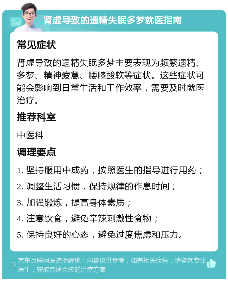 肾虚导致的遗精失眠多梦就医指南 常见症状 肾虚导致的遗精失眠多梦主要表现为频繁遗精、多梦、精神疲惫、腰膝酸软等症状。这些症状可能会影响到日常生活和工作效率，需要及时就医治疗。 推荐科室 中医科 调理要点 1. 坚持服用中成药，按照医生的指导进行用药； 2. 调整生活习惯，保持规律的作息时间； 3. 加强锻炼，提高身体素质； 4. 注意饮食，避免辛辣刺激性食物； 5. 保持良好的心态，避免过度焦虑和压力。