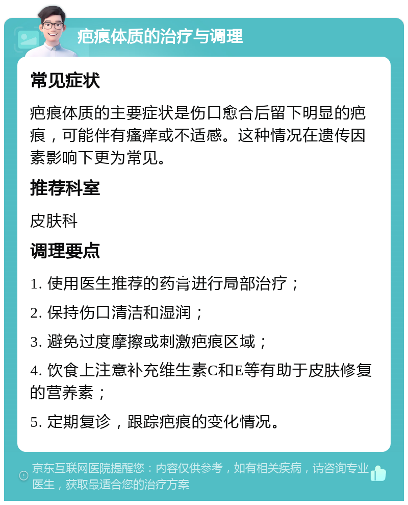 疤痕体质的治疗与调理 常见症状 疤痕体质的主要症状是伤口愈合后留下明显的疤痕，可能伴有瘙痒或不适感。这种情况在遗传因素影响下更为常见。 推荐科室 皮肤科 调理要点 1. 使用医生推荐的药膏进行局部治疗； 2. 保持伤口清洁和湿润； 3. 避免过度摩擦或刺激疤痕区域； 4. 饮食上注意补充维生素C和E等有助于皮肤修复的营养素； 5. 定期复诊，跟踪疤痕的变化情况。