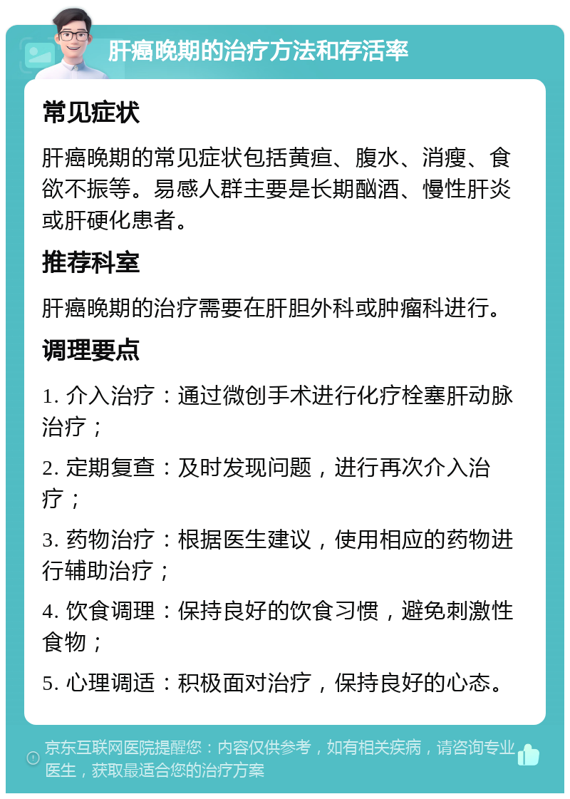 肝癌晚期的治疗方法和存活率 常见症状 肝癌晚期的常见症状包括黄疸、腹水、消瘦、食欲不振等。易感人群主要是长期酗酒、慢性肝炎或肝硬化患者。 推荐科室 肝癌晚期的治疗需要在肝胆外科或肿瘤科进行。 调理要点 1. 介入治疗：通过微创手术进行化疗栓塞肝动脉治疗； 2. 定期复查：及时发现问题，进行再次介入治疗； 3. 药物治疗：根据医生建议，使用相应的药物进行辅助治疗； 4. 饮食调理：保持良好的饮食习惯，避免刺激性食物； 5. 心理调适：积极面对治疗，保持良好的心态。