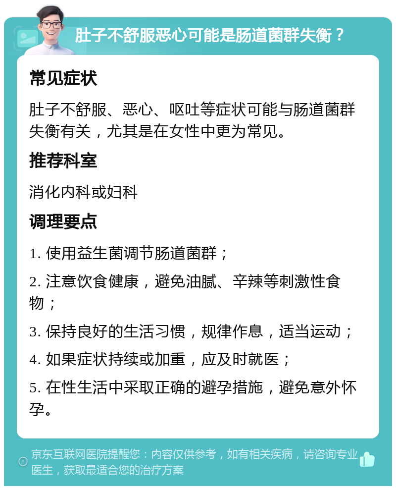 肚子不舒服恶心可能是肠道菌群失衡？ 常见症状 肚子不舒服、恶心、呕吐等症状可能与肠道菌群失衡有关，尤其是在女性中更为常见。 推荐科室 消化内科或妇科 调理要点 1. 使用益生菌调节肠道菌群； 2. 注意饮食健康，避免油腻、辛辣等刺激性食物； 3. 保持良好的生活习惯，规律作息，适当运动； 4. 如果症状持续或加重，应及时就医； 5. 在性生活中采取正确的避孕措施，避免意外怀孕。