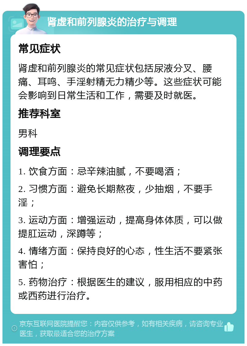 肾虚和前列腺炎的治疗与调理 常见症状 肾虚和前列腺炎的常见症状包括尿液分叉、腰痛、耳鸣、手淫射精无力精少等。这些症状可能会影响到日常生活和工作，需要及时就医。 推荐科室 男科 调理要点 1. 饮食方面：忌辛辣油腻，不要喝酒； 2. 习惯方面：避免长期熬夜，少抽烟，不要手淫； 3. 运动方面：增强运动，提高身体体质，可以做提肛运动，深蹲等； 4. 情绪方面：保持良好的心态，性生活不要紧张害怕； 5. 药物治疗：根据医生的建议，服用相应的中药或西药进行治疗。