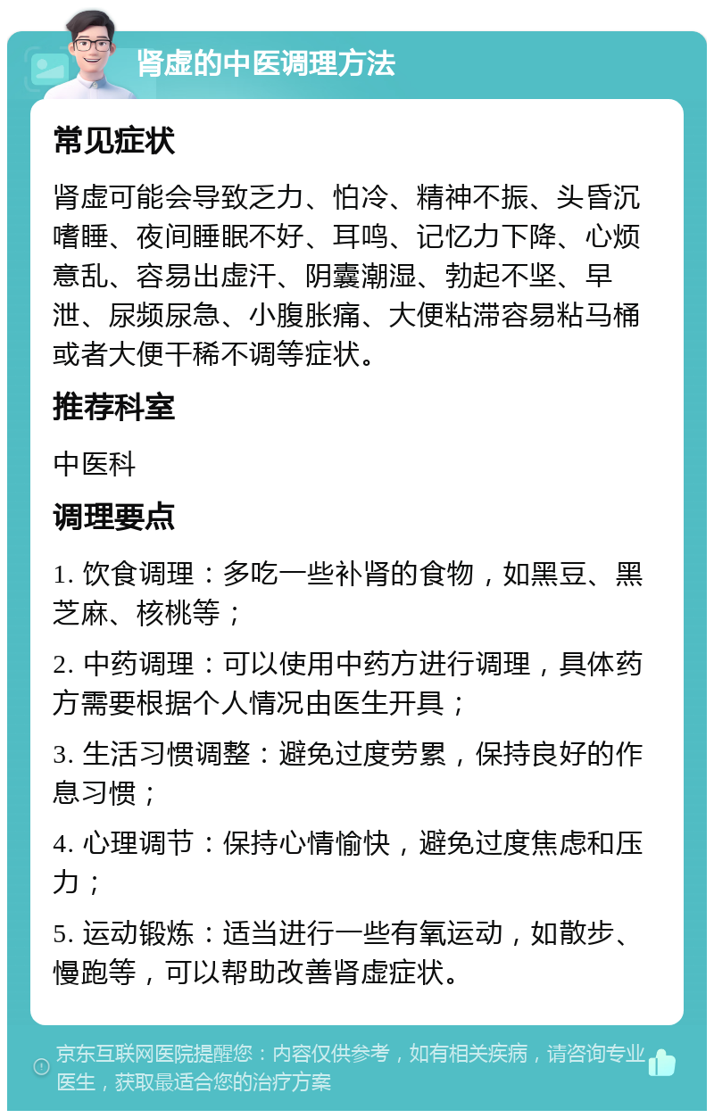 肾虚的中医调理方法 常见症状 肾虚可能会导致乏力、怕冷、精神不振、头昏沉嗜睡、夜间睡眠不好、耳鸣、记忆力下降、心烦意乱、容易出虚汗、阴囊潮湿、勃起不坚、早泄、尿频尿急、小腹胀痛、大便粘滞容易粘马桶或者大便干稀不调等症状。 推荐科室 中医科 调理要点 1. 饮食调理：多吃一些补肾的食物，如黑豆、黑芝麻、核桃等； 2. 中药调理：可以使用中药方进行调理，具体药方需要根据个人情况由医生开具； 3. 生活习惯调整：避免过度劳累，保持良好的作息习惯； 4. 心理调节：保持心情愉快，避免过度焦虑和压力； 5. 运动锻炼：适当进行一些有氧运动，如散步、慢跑等，可以帮助改善肾虚症状。