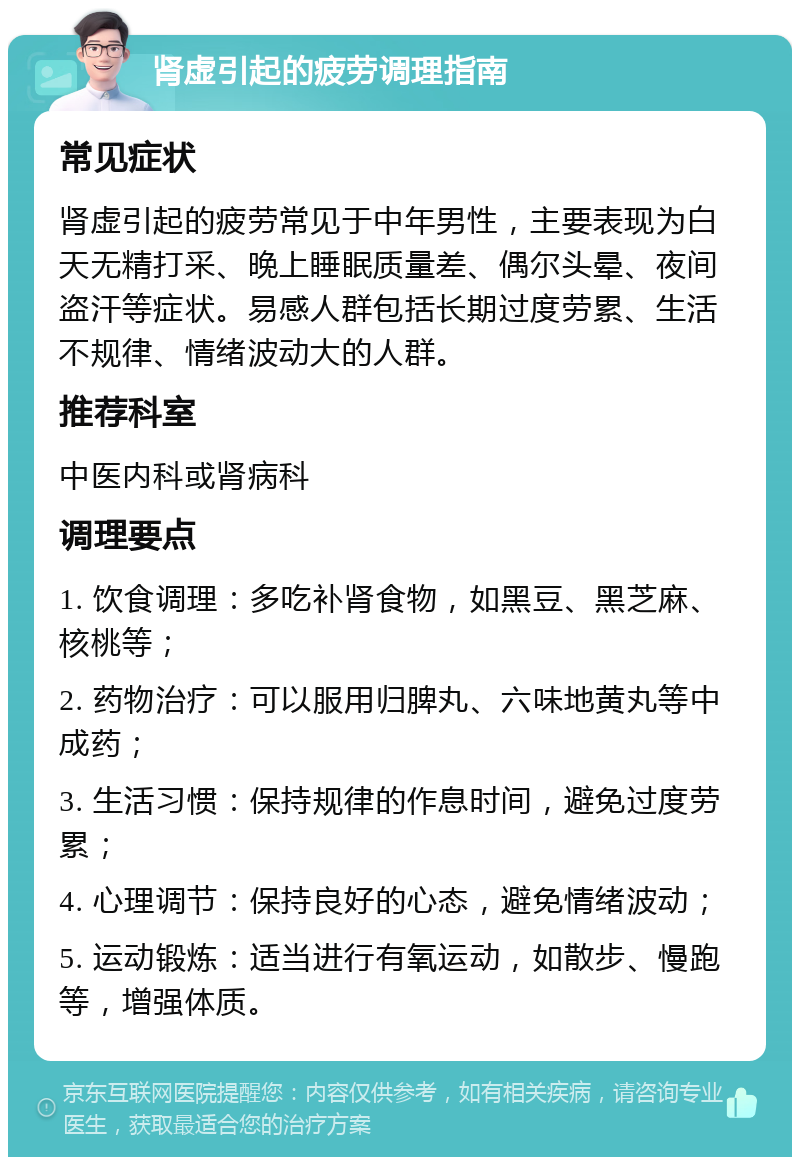 肾虚引起的疲劳调理指南 常见症状 肾虚引起的疲劳常见于中年男性，主要表现为白天无精打采、晚上睡眠质量差、偶尔头晕、夜间盗汗等症状。易感人群包括长期过度劳累、生活不规律、情绪波动大的人群。 推荐科室 中医内科或肾病科 调理要点 1. 饮食调理：多吃补肾食物，如黑豆、黑芝麻、核桃等； 2. 药物治疗：可以服用归脾丸、六味地黄丸等中成药； 3. 生活习惯：保持规律的作息时间，避免过度劳累； 4. 心理调节：保持良好的心态，避免情绪波动； 5. 运动锻炼：适当进行有氧运动，如散步、慢跑等，增强体质。