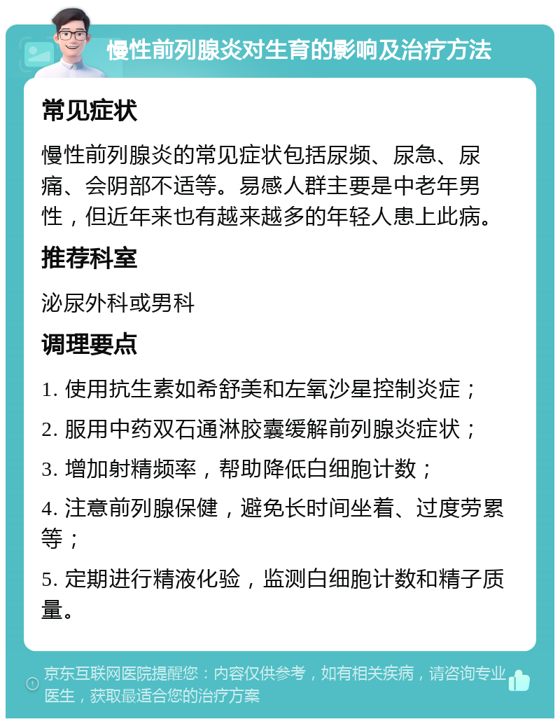 慢性前列腺炎对生育的影响及治疗方法 常见症状 慢性前列腺炎的常见症状包括尿频、尿急、尿痛、会阴部不适等。易感人群主要是中老年男性，但近年来也有越来越多的年轻人患上此病。 推荐科室 泌尿外科或男科 调理要点 1. 使用抗生素如希舒美和左氧沙星控制炎症； 2. 服用中药双石通淋胶囊缓解前列腺炎症状； 3. 增加射精频率，帮助降低白细胞计数； 4. 注意前列腺保健，避免长时间坐着、过度劳累等； 5. 定期进行精液化验，监测白细胞计数和精子质量。