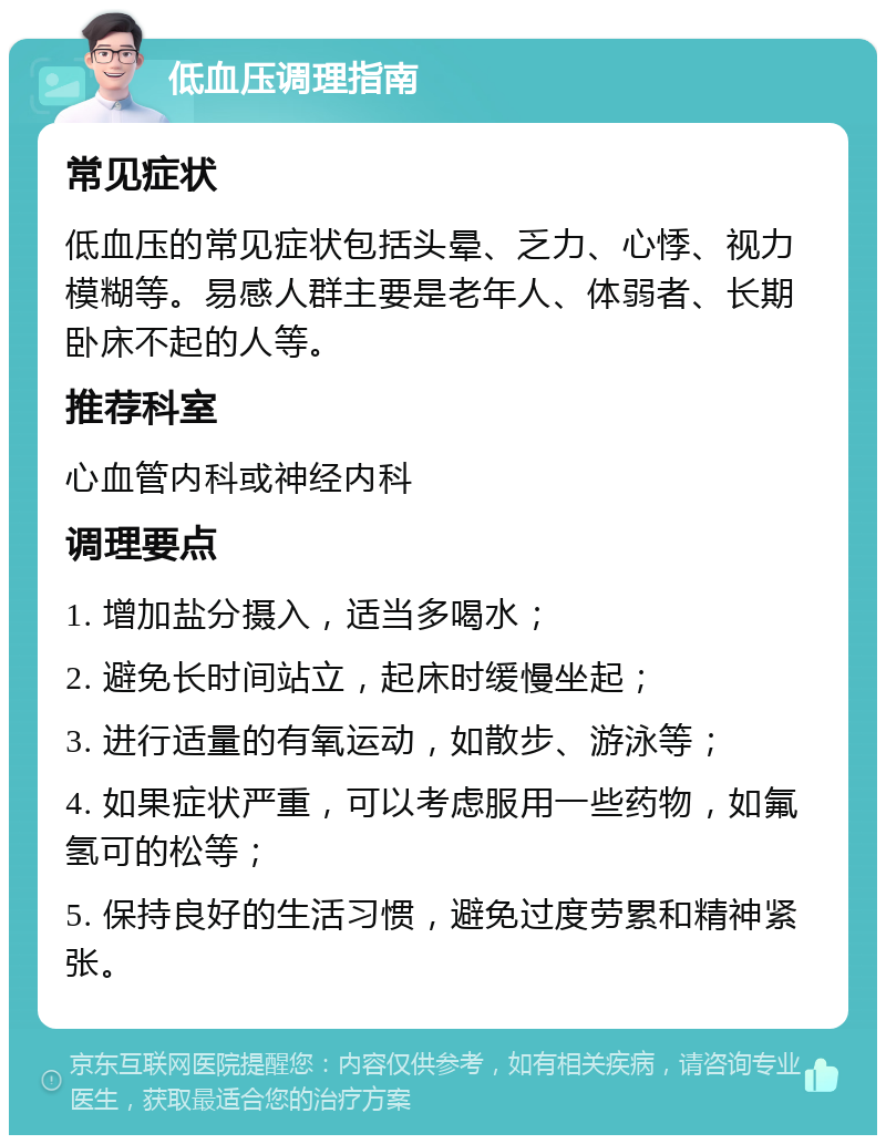 低血压调理指南 常见症状 低血压的常见症状包括头晕、乏力、心悸、视力模糊等。易感人群主要是老年人、体弱者、长期卧床不起的人等。 推荐科室 心血管内科或神经内科 调理要点 1. 增加盐分摄入，适当多喝水； 2. 避免长时间站立，起床时缓慢坐起； 3. 进行适量的有氧运动，如散步、游泳等； 4. 如果症状严重，可以考虑服用一些药物，如氟氢可的松等； 5. 保持良好的生活习惯，避免过度劳累和精神紧张。