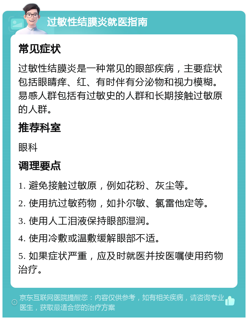 过敏性结膜炎就医指南 常见症状 过敏性结膜炎是一种常见的眼部疾病，主要症状包括眼睛痒、红、有时伴有分泌物和视力模糊。易感人群包括有过敏史的人群和长期接触过敏原的人群。 推荐科室 眼科 调理要点 1. 避免接触过敏原，例如花粉、灰尘等。 2. 使用抗过敏药物，如扑尔敏、氯雷他定等。 3. 使用人工泪液保持眼部湿润。 4. 使用冷敷或温敷缓解眼部不适。 5. 如果症状严重，应及时就医并按医嘱使用药物治疗。