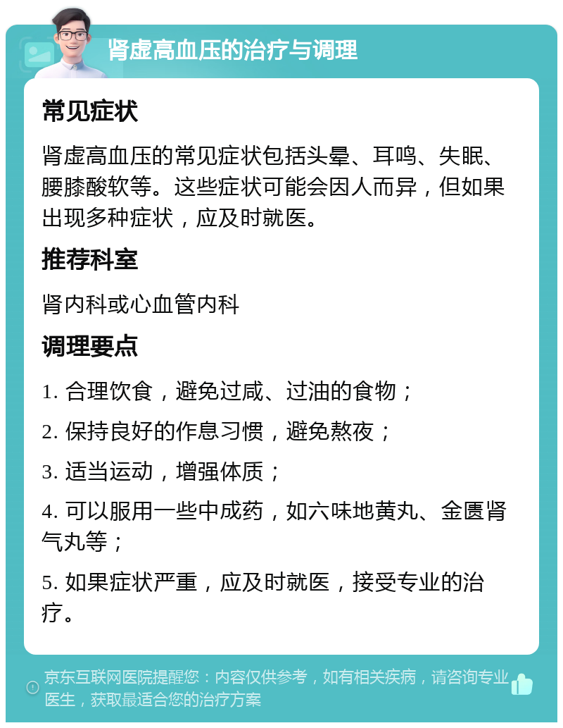 肾虚高血压的治疗与调理 常见症状 肾虚高血压的常见症状包括头晕、耳鸣、失眠、腰膝酸软等。这些症状可能会因人而异，但如果出现多种症状，应及时就医。 推荐科室 肾内科或心血管内科 调理要点 1. 合理饮食，避免过咸、过油的食物； 2. 保持良好的作息习惯，避免熬夜； 3. 适当运动，增强体质； 4. 可以服用一些中成药，如六味地黄丸、金匮肾气丸等； 5. 如果症状严重，应及时就医，接受专业的治疗。