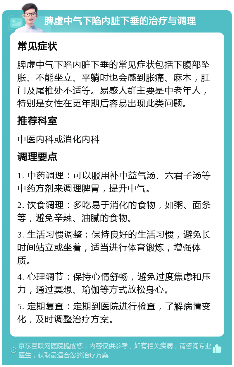 脾虚中气下陷内脏下垂的治疗与调理 常见症状 脾虚中气下陷内脏下垂的常见症状包括下腹部坠胀、不能坐立、平躺时也会感到胀痛、麻木，肛门及尾椎处不适等。易感人群主要是中老年人，特别是女性在更年期后容易出现此类问题。 推荐科室 中医内科或消化内科 调理要点 1. 中药调理：可以服用补中益气汤、六君子汤等中药方剂来调理脾胃，提升中气。 2. 饮食调理：多吃易于消化的食物，如粥、面条等，避免辛辣、油腻的食物。 3. 生活习惯调整：保持良好的生活习惯，避免长时间站立或坐着，适当进行体育锻炼，增强体质。 4. 心理调节：保持心情舒畅，避免过度焦虑和压力，通过冥想、瑜伽等方式放松身心。 5. 定期复查：定期到医院进行检查，了解病情变化，及时调整治疗方案。