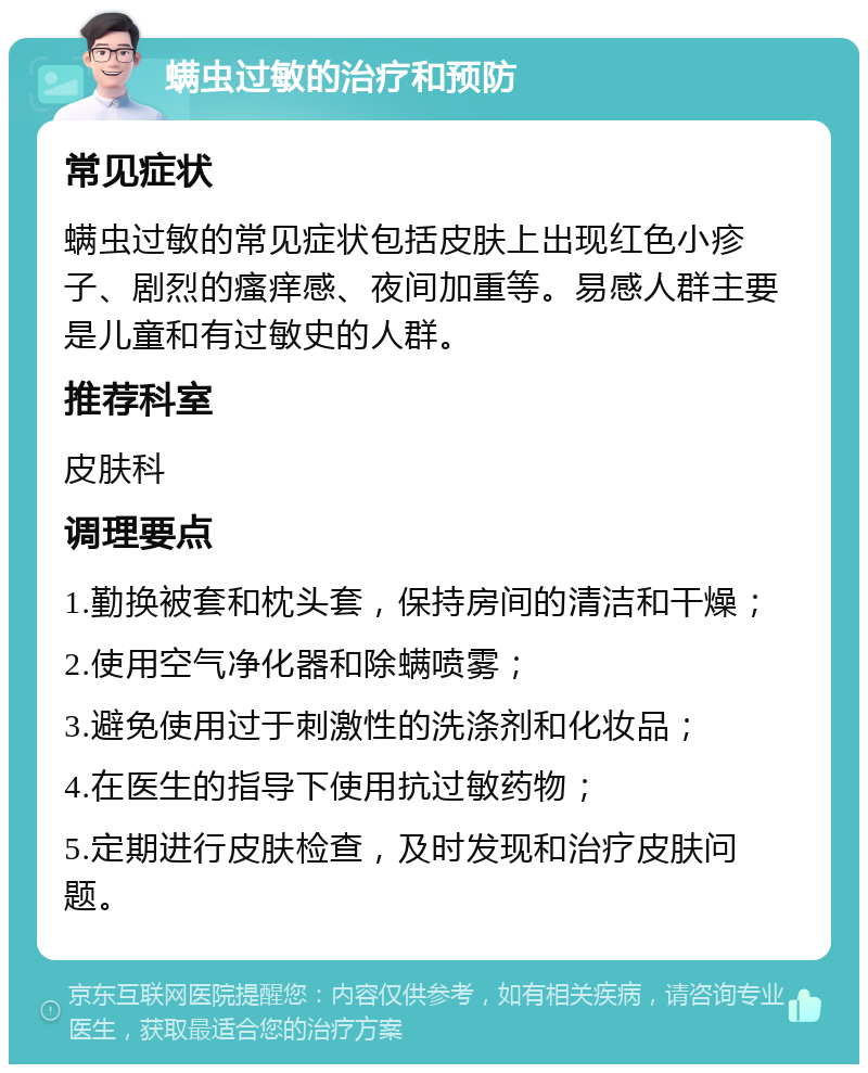 螨虫过敏的治疗和预防 常见症状 螨虫过敏的常见症状包括皮肤上出现红色小疹子、剧烈的瘙痒感、夜间加重等。易感人群主要是儿童和有过敏史的人群。 推荐科室 皮肤科 调理要点 1.勤换被套和枕头套，保持房间的清洁和干燥； 2.使用空气净化器和除螨喷雾； 3.避免使用过于刺激性的洗涤剂和化妆品； 4.在医生的指导下使用抗过敏药物； 5.定期进行皮肤检查，及时发现和治疗皮肤问题。