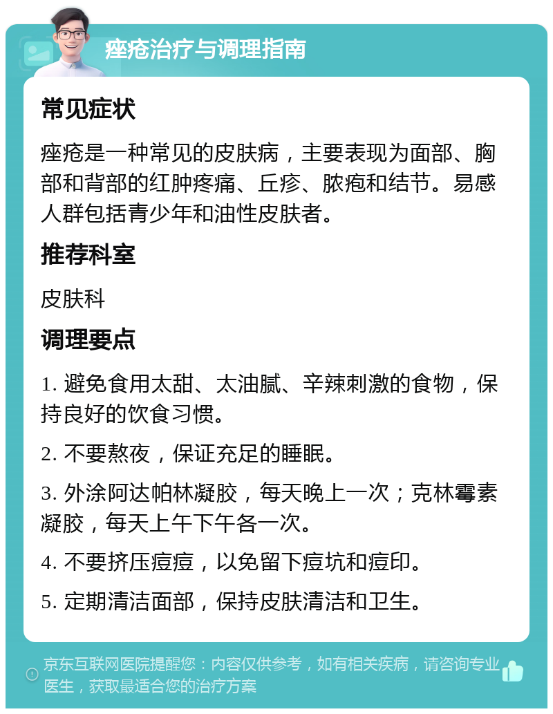 痤疮治疗与调理指南 常见症状 痤疮是一种常见的皮肤病，主要表现为面部、胸部和背部的红肿疼痛、丘疹、脓疱和结节。易感人群包括青少年和油性皮肤者。 推荐科室 皮肤科 调理要点 1. 避免食用太甜、太油腻、辛辣刺激的食物，保持良好的饮食习惯。 2. 不要熬夜，保证充足的睡眠。 3. 外涂阿达帕林凝胶，每天晚上一次；克林霉素凝胶，每天上午下午各一次。 4. 不要挤压痘痘，以免留下痘坑和痘印。 5. 定期清洁面部，保持皮肤清洁和卫生。