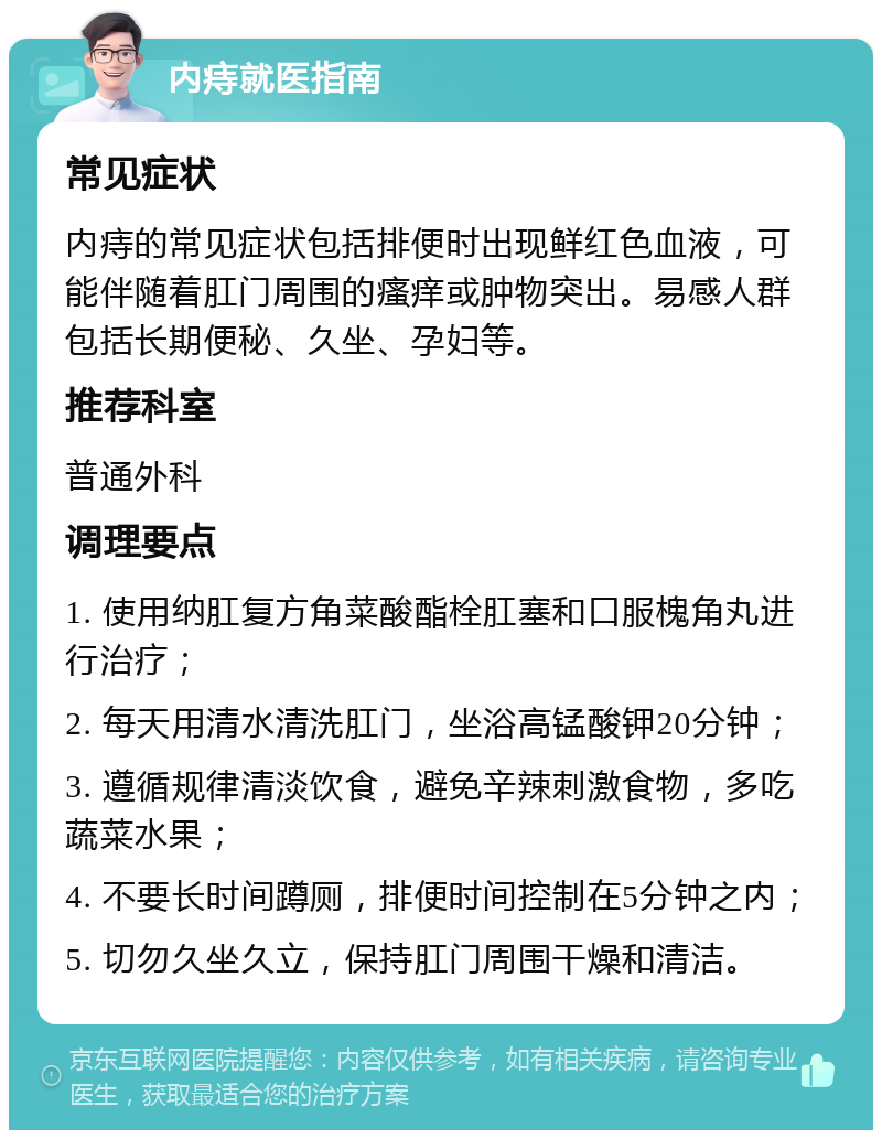 内痔就医指南 常见症状 内痔的常见症状包括排便时出现鲜红色血液，可能伴随着肛门周围的瘙痒或肿物突出。易感人群包括长期便秘、久坐、孕妇等。 推荐科室 普通外科 调理要点 1. 使用纳肛复方角菜酸酯栓肛塞和口服槐角丸进行治疗； 2. 每天用清水清洗肛门，坐浴高锰酸钾20分钟； 3. 遵循规律清淡饮食，避免辛辣刺激食物，多吃蔬菜水果； 4. 不要长时间蹲厕，排便时间控制在5分钟之内； 5. 切勿久坐久立，保持肛门周围干燥和清洁。