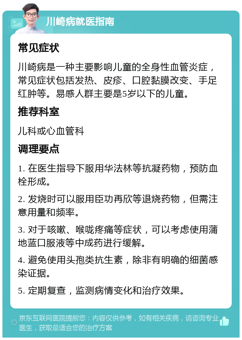 川崎病就医指南 常见症状 川崎病是一种主要影响儿童的全身性血管炎症，常见症状包括发热、皮疹、口腔黏膜改变、手足红肿等。易感人群主要是5岁以下的儿童。 推荐科室 儿科或心血管科 调理要点 1. 在医生指导下服用华法林等抗凝药物，预防血栓形成。 2. 发烧时可以服用臣功再欣等退烧药物，但需注意用量和频率。 3. 对于咳嗽、喉咙疼痛等症状，可以考虑使用蒲地蓝口服液等中成药进行缓解。 4. 避免使用头孢类抗生素，除非有明确的细菌感染证据。 5. 定期复查，监测病情变化和治疗效果。