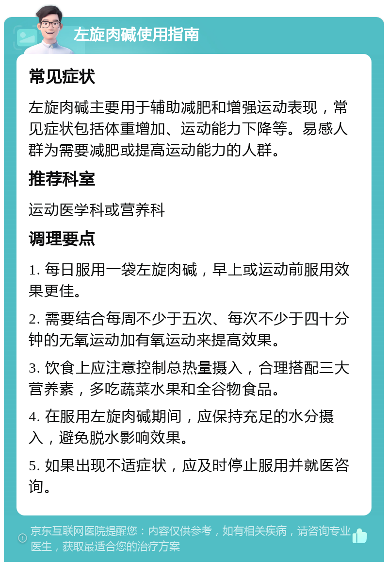 左旋肉碱使用指南 常见症状 左旋肉碱主要用于辅助减肥和增强运动表现，常见症状包括体重增加、运动能力下降等。易感人群为需要减肥或提高运动能力的人群。 推荐科室 运动医学科或营养科 调理要点 1. 每日服用一袋左旋肉碱，早上或运动前服用效果更佳。 2. 需要结合每周不少于五次、每次不少于四十分钟的无氧运动加有氧运动来提高效果。 3. 饮食上应注意控制总热量摄入，合理搭配三大营养素，多吃蔬菜水果和全谷物食品。 4. 在服用左旋肉碱期间，应保持充足的水分摄入，避免脱水影响效果。 5. 如果出现不适症状，应及时停止服用并就医咨询。